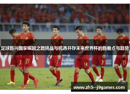 足球新兴国家崛起之路挑战与机遇并存未来世界杯的新看点与趋势