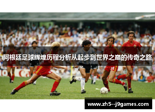 阿根廷足球辉煌历程分析从起步到世界之巅的传奇之路