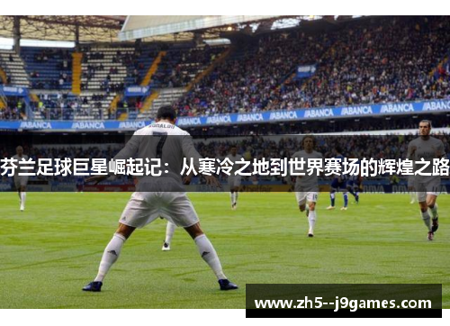 芬兰足球巨星崛起记：从寒冷之地到世界赛场的辉煌之路